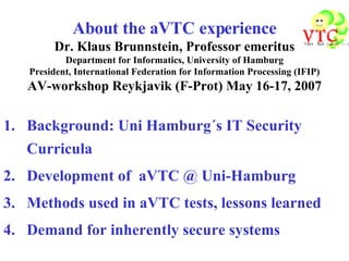 About the aVTC experience Dr. Klaus Brunnstein, Professor emeritus Department for Informatics, University of Hamburg President, International Federation for Information Processing (IFIP) AV-workshop Reykjavik (F-Prot) May 16-17, 2007 ,[object Object],[object Object],[object Object],[object Object]