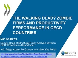 THE WALKING DEAD? ZOMBIE
FIRMS AND PRODUCTIVITY
PERFORMANCE IN OECD
COUNTRIES
Dan Andrews
Deputy Head of Structural Policy Analysis Division,
OECD Economics Department
with Müge Adalet McGowan and Valentine Millot
http://www.oecd.org/eco/The-Walking-Dead-Zombie-Firms-
and-Productivity-Performance-in-OECD-Countries.pdf
 