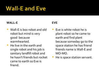 WALL-E Wall-E is box robot and old robot but mind is very good  because warmhearted. He live in the earth and single robot and his job is sanitary landfill robot and he hasn’t friends but rocket came to earth so Eve is friend. EVE Eve is white robot he is plant robot so he came to earth and find plant because someday go to the space station he has friend friends name is Wall-E and MO-MO. He is space station servant. 