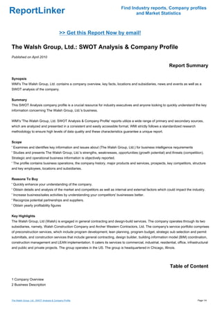 Find Industry reports, Company profiles
ReportLinker                                                                      and Market Statistics



                                           >> Get this Report Now by email!

The Walsh Group, Ltd.: SWOT Analysis & Company Profile
Published on April 2010

                                                                                                            Report Summary

Synopsis
WMI's The Walsh Group, Ltd. contains a company overview, key facts, locations and subsidiaries, news and events as well as a
SWOT analysis of the company.


Summary
This SWOT Analysis company profile is a crucial resource for industry executives and anyone looking to quickly understand the key
information concerning The Walsh Group, Ltd.'s business.


WMI's 'The Walsh Group, Ltd. SWOT Analysis & Company Profile' reports utilize a wide range of primary and secondary sources,
which are analyzed and presented in a consistent and easily accessible format. WMI strictly follows a standardized research
methodology to ensure high levels of data quality and these characteristics guarantee a unique report.


Scope
' Examines and identifies key information and issues about (The Walsh Group, Ltd.) for business intelligence requirements
' Studies and presents The Walsh Group, Ltd.'s strengths, weaknesses, opportunities (growth potential) and threats (competition).
Strategic and operational business information is objectively reported.
' The profile contains business operations, the company history, major products and services, prospects, key competitors, structure
and key employees, locations and subsidiaries.


Reasons To Buy
' Quickly enhance your understanding of the company.
' Obtain details and analysis of the market and competitors as well as internal and external factors which could impact the industry.
' Increase business/sales activities by understanding your competitors' businesses better.
' Recognize potential partnerships and suppliers.
' Obtain yearly profitability figures


Key Highlights
The Walsh Group, Ltd (Walsh) is engaged in general contracting and design-build services. The company operates through its two
subsidiaries, namely, Walsh Construction Company and Archer Western Contractors, Ltd. The company's service portfolio comprises
of preconstruction services, which include program development, lean planning, program budget, strategic sub selection and permit
submittals, and construction services that include general contracting, design builder, building information model (BIM) coordination,
construction management and LEAN implementation. It caters its services to commercial, industrial, residential, office, infrastructural
and public and private projects. The group operates in the US. The group is headquartered in Chicago, Illinois.




                                                                                                            Table of Content

1 Company Overview
2 Business Description



The Walsh Group, Ltd.: SWOT Analysis & Company Profile                                                                         Page 1/4
 