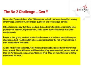 The No 2 Challenge – Gen Y Generation Y—people born after 1980—whose outlook has been shaped by, among other things, the Internet, information overload, and overzealous parents.  HR professionals say that these workers demand more flexibility, meaningful jobs, professional freedom, higher rewards, and a better work–life balance than older employees do.  People in this group see their professional careers as a series of two- to three-year chapters and will readily switch jobs, so companies face the risk of high attrition if their expectations aren’t met.  As one HR director explained,  “The millennial generation doesn’t want to work 100 hours a week. These kids want a different deal; they have seen their parents work all their life for the same company and then get fired. They are not interested in killing themselves for work.” 