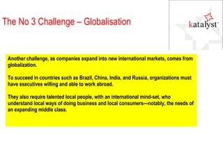 Another challenge, as companies expand into new international markets, comes from globalization.  To succeed in countries such as Brazil, China, India, and Russia, organizations must have executives willing and able to work abroad.  They also require talented local people, with an international mind-set, who understand local ways of doing business and local consumers—notably, the needs of an expanding middle class. The No 3 Challenge – Globalisation 