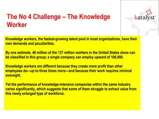 The No 4 Challenge – The Knowledge Worker Knowledge workers, the fastest-growing talent pool in most organizations, have their own demands and peculiarities.  By one estimate, 48 million of the 137 million workers in the United States alone can be classified in this group; a single company can employ upward of 100,000. Knowledge workers are different because they create more profit than other employees do—up to three times more—and because their work requires minimal oversight. Yet the performance of knowledge-intensive companies within the same industry varies significantly, which suggests that some of them struggle to extract value from this newly enlarged type of workforce. 