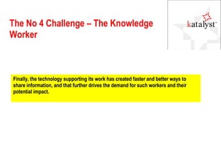 The No 4 Challenge – The Knowledge Worker Finally, the technology supporting its work has created faster and better ways to share information, and that further drives the demand for such workers and their potential impact. 