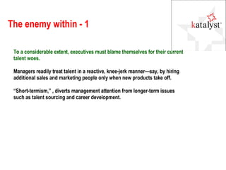 The enemy within - 1 To a considerable extent, executives must blame themselves for their current talent woes.  Managers readily treat talent in a reactive, knee-jerk manner—say, by hiring additional sales and marketing people only when new products take off.  “ Short-termism,” , diverts management attention from longer-term issues such as talent sourcing and career development.  