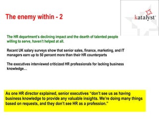 The enemy within - 2 The HR department’s declining impact and the dearth of talented people willing to serve, haven’t helped at all.  Recent UK salary surveys show that senior sales, finance, marketing, and IT managers earn up to 50 percent more than their HR counterparts The executives interviewed criticized HR professionals for lacking business knowledge… As one HR director explained, senior executives “don’t see us as having business knowledge to provide any valuable insights. We’re doing many things based on requests, and they don’t see HR as a profession.” 
