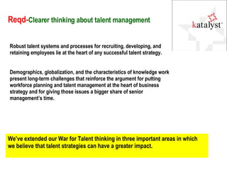 Reqd- Clearer thinking about talent management Robust talent systems and processes for recruiting, developing, and retaining employees lie at the heart of any successful talent strategy. Demographics, globalization, and the characteristics of knowledge work present long-term challenges that reinforce the argument for putting workforce planning and talent management at the heart of business strategy and for giving those issues a bigger share of senior management’s time.  We’ve extended our War for Talent thinking in three important areas in which we believe that talent strategies can have a greater impact.  