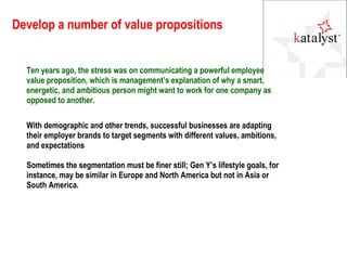 Develop a number of value propositions With demographic and other trends, successful businesses are adapting their employer brands to target segments with different values, ambitions, and expectations Sometimes the segmentation must be finer still; Gen Y’s lifestyle goals, for instance, may be similar in Europe and North America but not in Asia or South America. Ten years ago, the stress was on communicating a powerful employee value proposition, which is management’s explanation of why a smart, energetic, and ambitious person might want to work for one company as opposed to another. 