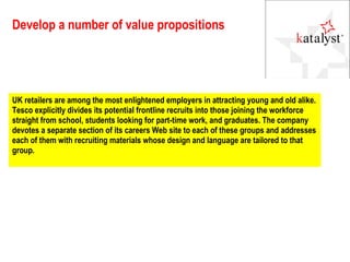Develop a number of value propositions UK retailers are among the most enlightened employers in attracting young and old alike. Tesco explicitly divides its potential frontline recruits into those joining the workforce straight from school, students looking for part-time work, and graduates. The company devotes a separate section of its careers Web site to each of these groups and addresses each of them with recruiting materials whose design and language are tailored to that group. 