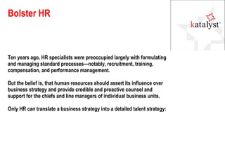 Bolster HR Ten years ago, HR specialists were preoccupied largely with formulating and managing standard processes—notably, recruitment, training, compensation, and performance management. But the belief is, that human resources should assert its influence over business strategy and provide credible and proactive counsel and support for the chiefs and line managers of individual business units. Only HR can translate a business strategy into a detailed talent strategy: 