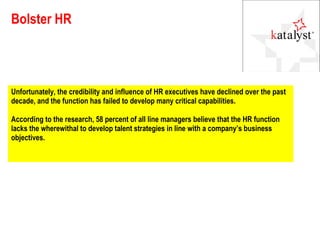 Bolster HR Unfortunately, the credibility and influence of HR executives have declined over the past decade, and the function has failed to develop many critical capabilities.  According to the research, 58 percent of all line managers believe that the HR function lacks the wherewithal to develop talent strategies in line with a company’s business objectives. 