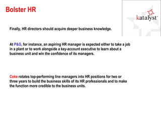 Bolster HR Finally, HR directors should acquire deeper business knowledge.  Coke  rotates top-performing line managers into HR positions for two or three years to build the business skills of its HR professionals and to make the function more credible to the business units. At  P&G , for instance, an aspiring HR manager is expected either to take a job in a plant or to work alongside a key-account executive to learn about a business unit and win the confidence of its managers.  