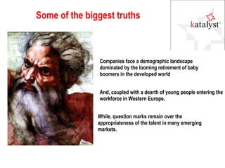 Some of the biggest truths Companies face a demographic landscape dominated by the looming retirement of baby boomers in the developed world And, coupled with a dearth of young people entering the workforce in Western Europe. While, question marks remain over the appropriateness of the talent in many emerging markets. 