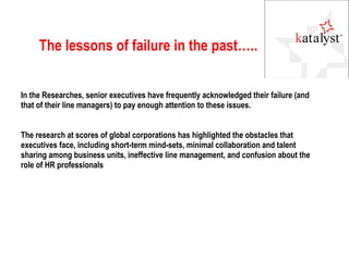 The lessons of failure in the past….. In the Researches, senior executives have frequently acknowledged their failure (and that of their line managers) to pay enough attention to these issues.  The research at scores of global corporations has highlighted the obstacles that executives face, including short-term mind-sets, minimal collaboration and talent sharing among business units, ineffective line management, and confusion about the role of HR professionals 