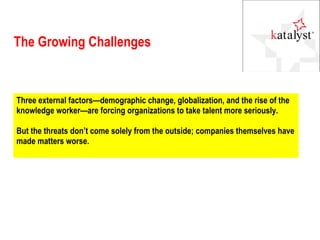 The Growing Challenges Three external factors—demographic change, globalization, and the rise of the knowledge worker—are forcing organizations to take talent more seriously. But the threats don’t come solely from the outside; companies themselves have made matters worse. 
