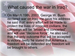 What caused the war in Iraq? <ul><li>On March 19th, 2003, George W. Bush declared war on Iraq. He gave his address he said...