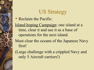 US Strategy Reclaim the Pacific:  Island hoping Campaign : one island at a time, clear it and use it as a base of operations for the next island. Must clear the oceans of the Japanese Navy first!  (Large challenge with a crippled Navy and only 5 Aircraft carriers!) 