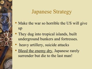 Japanese Strategy Make the war so horrible the US will give up They dug into tropical islands, built underground bunkers and fortresses.  heavy artillery, suicide attacks Bleed the enemy dry , Japanese rarely surrender but die to the last man! 