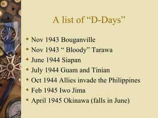 A list of “D-Days” Nov 1943 Bouganville  Nov 1943 “ Bloody” Tarawa  June 1944 Siapan July 1944 Guam and Tinian Oct 1944 Allies invade the Philippines Feb 1945 Iwo Jima April 1945 Okinawa (falls in June) 