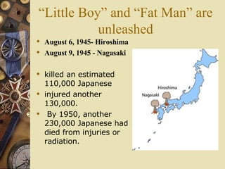 “Little Boy” and “Fat Man” are unleashed August 6, 1945- Hiroshima August 9, 1945 - Nagasaki killed an estimated 110,000 Japanese  injured another 130,000. By 1950, another 230,000 Japanese had died from injuries or radiation.   