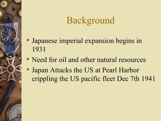 Background Japanese imperial expansion begins in 1931 Need for oil and other natural resources Japan Attacks the US at Pearl Harbor crippling the US pacific fleet Dec 7th 1941 