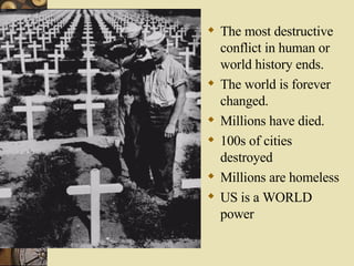 The most destructive conflict in human or world history ends. The world is forever changed. Millions have died. 100s of cities destroyed Millions are homeless US is a WORLD power 