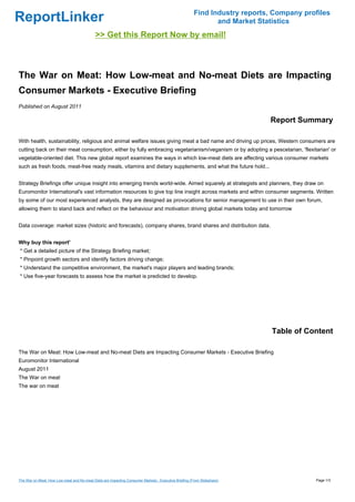 Find Industry reports, Company profiles
ReportLinker                                                                                                 and Market Statistics
                                            >> Get this Report Now by email!



The War on Meat: How Low-meat and No-meat Diets are Impacting
Consumer Markets - Executive Briefing
Published on August 2011

                                                                                                                           Report Summary

With health, sustainability, religious and animal welfare issues giving meat a bad name and driving up prices, Western consumers are
cutting back on their meat consumption, either by fully embracing vegetarianism/veganism or by adopting a pescetarian, 'flexitarian' or
vegetable-oriented diet. This new global report examines the ways in which low-meat diets are affecting various consumer markets
such as fresh foods, meat-free ready meals, vitamins and dietary supplements, and what the future hold...


Strategy Briefings offer unique insight into emerging trends world-wide. Aimed squarely at strategists and planners, they draw on
Euromonitor International's vast information resources to give top line insight across markets and within consumer segments. Written
by some of our most experienced analysts, they are designed as provocations for senior management to use in their own forum,
allowing them to stand back and reflect on the behaviour and motivation driving global markets today and tomorrow


Data coverage: market sizes (historic and forecasts), company shares, brand shares and distribution data.


Why buy this report'
* Get a detailed picture of the Strategy Briefing market;
* Pinpoint growth sectors and identify factors driving change;
* Understand the competitive environment, the market's major players and leading brands;
* Use five-year forecasts to assess how the market is predicted to develop.




                                                                                                                            Table of Content

The War on Meat: How Low-meat and No-meat Diets are Impacting Consumer Markets - Executive Briefing
Euromonitor International
August 2011
The War on meat
The war on meat




The War on Meat: How Low-meat and No-meat Diets are Impacting Consumer Markets - Executive Briefing (From Slideshare)                   Page 1/3
 