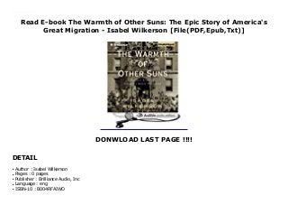Read E-book The Warmth of Other Suns: The Epic Story of America's
Great Migration - Isabel Wilkerson [File(PDF,Epub,Txt)]
DONWLOAD LAST PAGE !!!!
DETAIL
Unabridged.Narrated by Robin Miles.Listening Length: 22 hours and 42 minutes Click This Link To Download : https://kpf.realfiedbook.com/?book=B004RFAIWO Language : English
Author : Isabel Wilkersonq
Pages : 0 pagesq
Publisher : Brilliance Audio, Incq
Language : engq
ISBN-10 : B004RFAIWOq
 