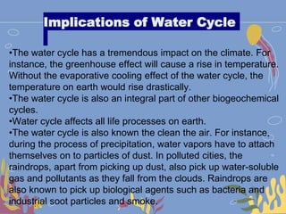 Implications of Water Cycle
•The water cycle has a tremendous impact on the climate. For
instance, the greenhouse effect will cause a rise in temperature.
Without the evaporative cooling effect of the water cycle, the
temperature on earth would rise drastically.
•The water cycle is also an integral part of other biogeochemical
cycles.
•Water cycle affects all life processes on earth.
•The water cycle is also known the clean the air. For instance,
during the process of precipitation, water vapors have to attach
themselves on to particles of dust. In polluted cities, the
raindrops, apart from picking up dust, also pick up water-soluble
gas and pollutants as they fall from the clouds. Raindrops are
also known to pick up biological agents such as bacteria and
industrial soot particles and smoke.
 
