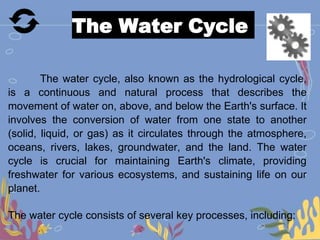 The Water Cycle
The water cycle, also known as the hydrological cycle,
is a continuous and natural process that describes the
movement of water on, above, and below the Earth's surface. It
involves the conversion of water from one state to another
(solid, liquid, or gas) as it circulates through the atmosphere,
oceans, rivers, lakes, groundwater, and the land. The water
cycle is crucial for maintaining Earth's climate, providing
freshwater for various ecosystems, and sustaining life on our
planet.
The water cycle consists of several key processes, including:
 