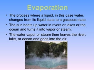 The process where a liquid, in this case water, changes from its liquid state to a gaseous state. The sun heats up water in rivers or lakes or the ocean and turns it into vapor or steam.  The water vapor or steam then leaves the river, lake, or ocean and goes into the air.  