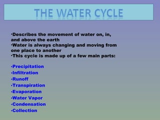 Describes the movement of water on, in, and above the earth Water is always changing and moving from one place to another This cycle is made up of a few main parts: Precipitation Infiltration Runoff Transpiration Evaporation Water Vapor Condensation Collection 