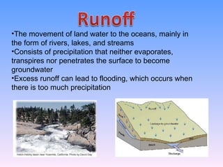 The movement of land water to the oceans, mainly in the form of rivers, lakes, and streams Consists of precipitation that neither evaporates, transpires nor penetrates the surface to become groundwater Excess runoff can lead to flooding, which occurs when there is too much precipitation 