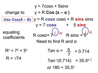 y = 7cosx + 5sinx
change to y = R Cos (x – α )
y = 7 cosx + 5 sinx
y = R cosx cosα + R sinx sinα
equating
coefficients R cosα= 7 R sinα = 5
Need to find R and α
R2
= 72
+ 52
Tan α = 5
7
= 0.714
Tan-1
(0.714) = 35.50
or 180 + 35.50
i , iv i , ii
√R = √74
Use Cos(A – B)
 