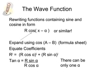 The Wave Function
Rewriting functions containing sine and
cosine in form
R cos( x – α )
Expand using cos (A – B)
Equate Coefficients
R2
= (R cos α)2
+ (R sin α)2
Tan α = R sin α
or similar!
(formula sheet)
R cos α
There can be
only one α
 