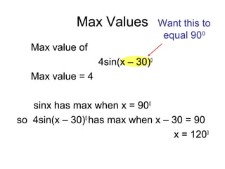 Max Values
Max value of
4sin(x – 30)0
Max value = 4
sinx has max when x = 900
so 4sin(x – 30)0
has max when x – 30 = 90
x = 1200
Want this to
equal 900
 