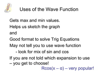 Uses of the Wave Function
Gets max and min values.
Helps us sketch the graph
and
Good format to solve Trig Equations
May not tell you to use wave function
- look for mix of sin and cos
If you are not told which expansion to use
– you get to choose!
Rcos(x – α) – very popular!
 