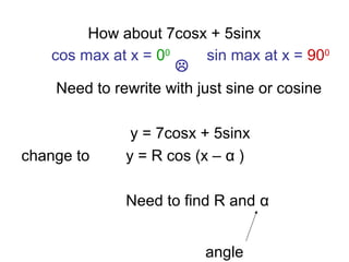 How about 7cosx + 5sinx
Need to rewrite with just sine or cosine
y = 7cosx + 5sinx
change to y = R cos (x – α )
Need to find R and α
angle
sin max at x = 900
cos max at x = 00

 