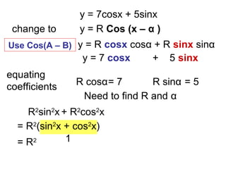 y = 7cosx + 5sinx
change to y = R Cos (x – α )
y = 7 cosx + 5 sinx
y = R cosx cosα + R sinx sinα
equating
coefficients R cosα= 7 R sinα = 5
Need to find R and α
R2
sin2
x + R2
cos2
x
= R2
Use Cos(A – B)
= R2
(sin2
x + cos2
x)
1
 