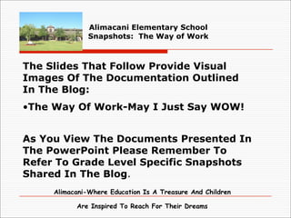 Alimacani Elementary School
               Snapshots: The Way of Work



The Slides That Follow Provide Visual
Images Of The Documentation Outlined
In The Blog:
•The Way Of Work-May I Just Say WOW!


As You View The Documents Presented In
The PowerPoint Please Remember To
Refer To Grade Level Specific Snapshots
Shared In The Blog.
     Alimacani-Where Education Is A Treasure And Children

           Are Inspired To Reach For Their Dreams
 