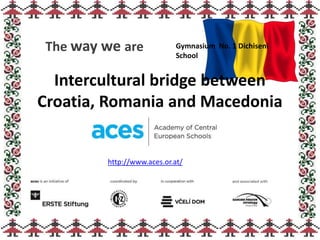 Intercultural bridge between
Croatia, Romania and Macedonia
The way we are Gymnasium No. 1 Dichiseni
School
http://www.aces.or.at/
 