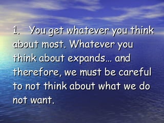 1. You get whatever you think about most. Whatever you think about expands… and therefore, we must be careful to not think about what we do not want. 
