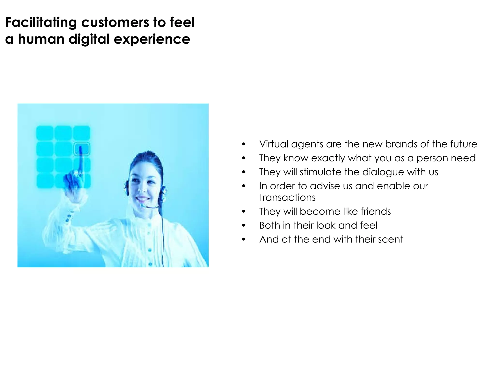Facilitating customers to feel  a human digital experience Virtual agents are the new brands of the future They know exactly what you as a person need They will stimulate the dialogue with us In order to advise us and enable our transactions They will become like friends Both in their look and feel And at the end with their scent 