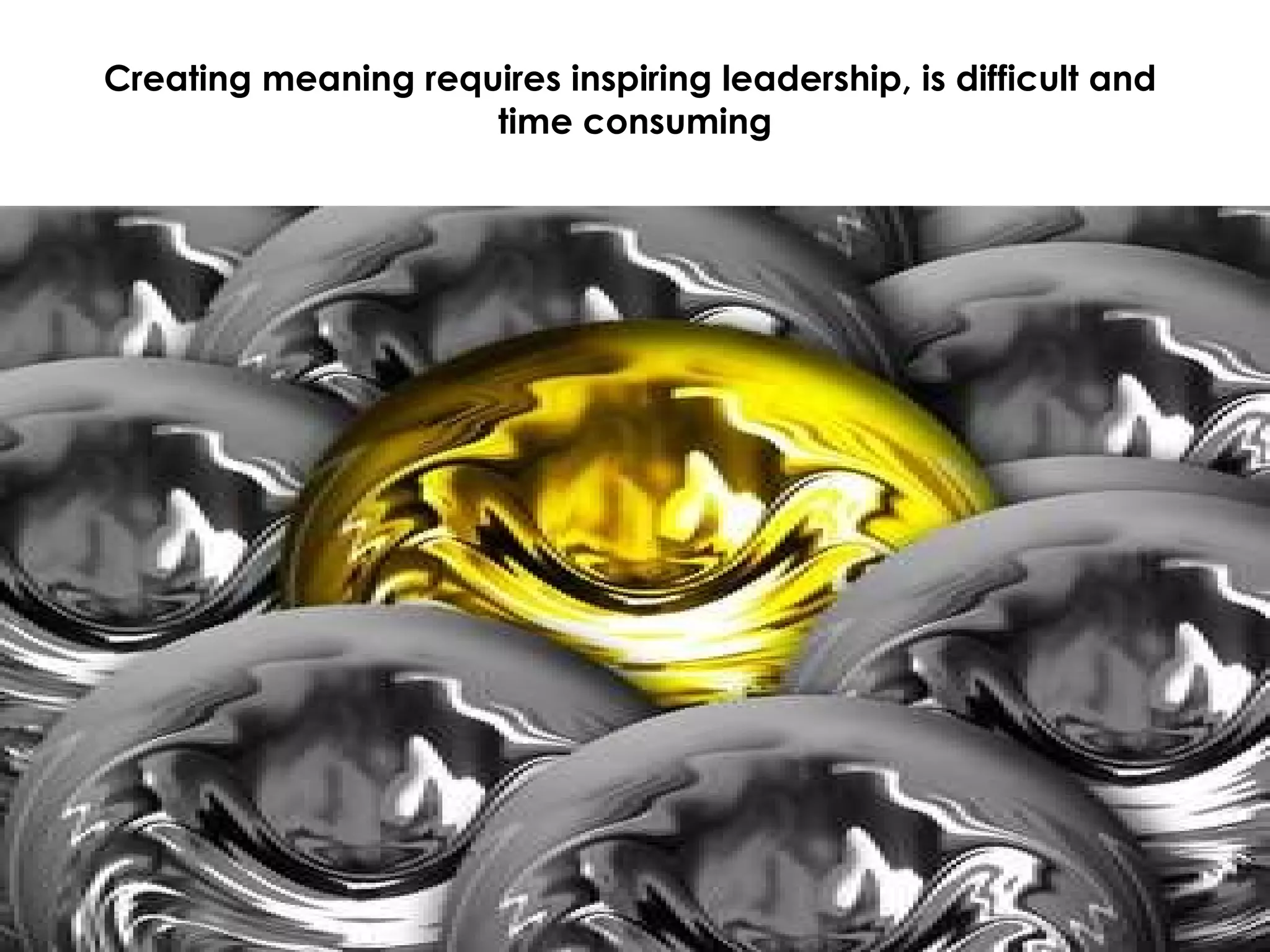 Creating meaning requires inspiring leadership, is difficult and  time consuming 