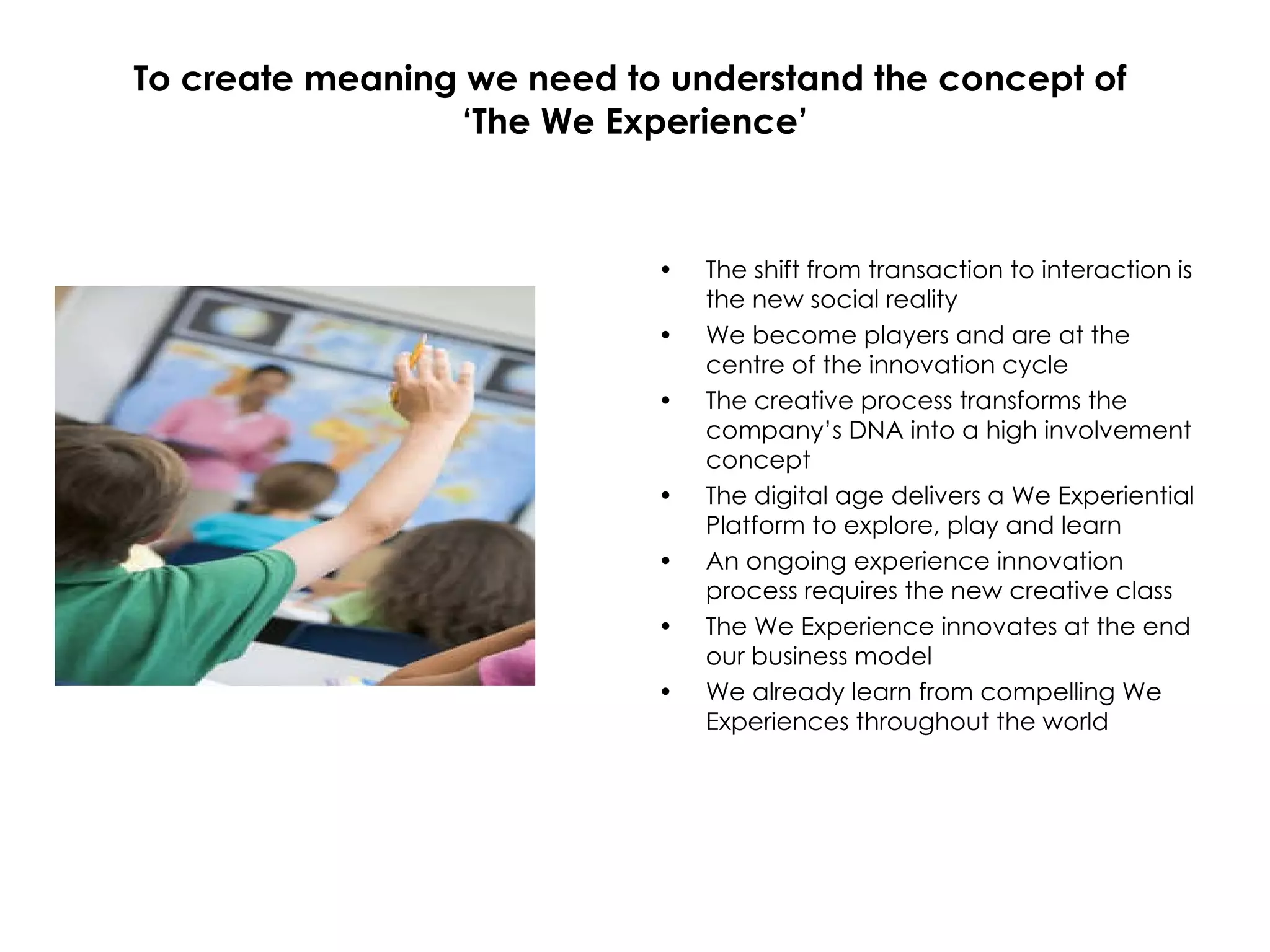 To create meaning we need to understand the concept of  ‘The We Experience’ The shift from transaction to interaction is the new social reality We become players and are at the centre of the innovation cycle The creative process transforms the company’s DNA into a high involvement concept The digital age delivers a We Experiential Platform to explore, play and learn An ongoing experience innovation process requires the new creative class The We Experience innovates at the end our business model We already learn from compelling We Experiences throughout the world 