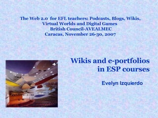 The Web 2.0  for EFL teachers: Podcasts, Blogs, Wikis,  Virtual Worlds and Digital Games    British Council-AVEALMEC  Caracas, November 26-30, 2007  Wikis and e-portfolios in ESP courses Evelyn Izquierdo 