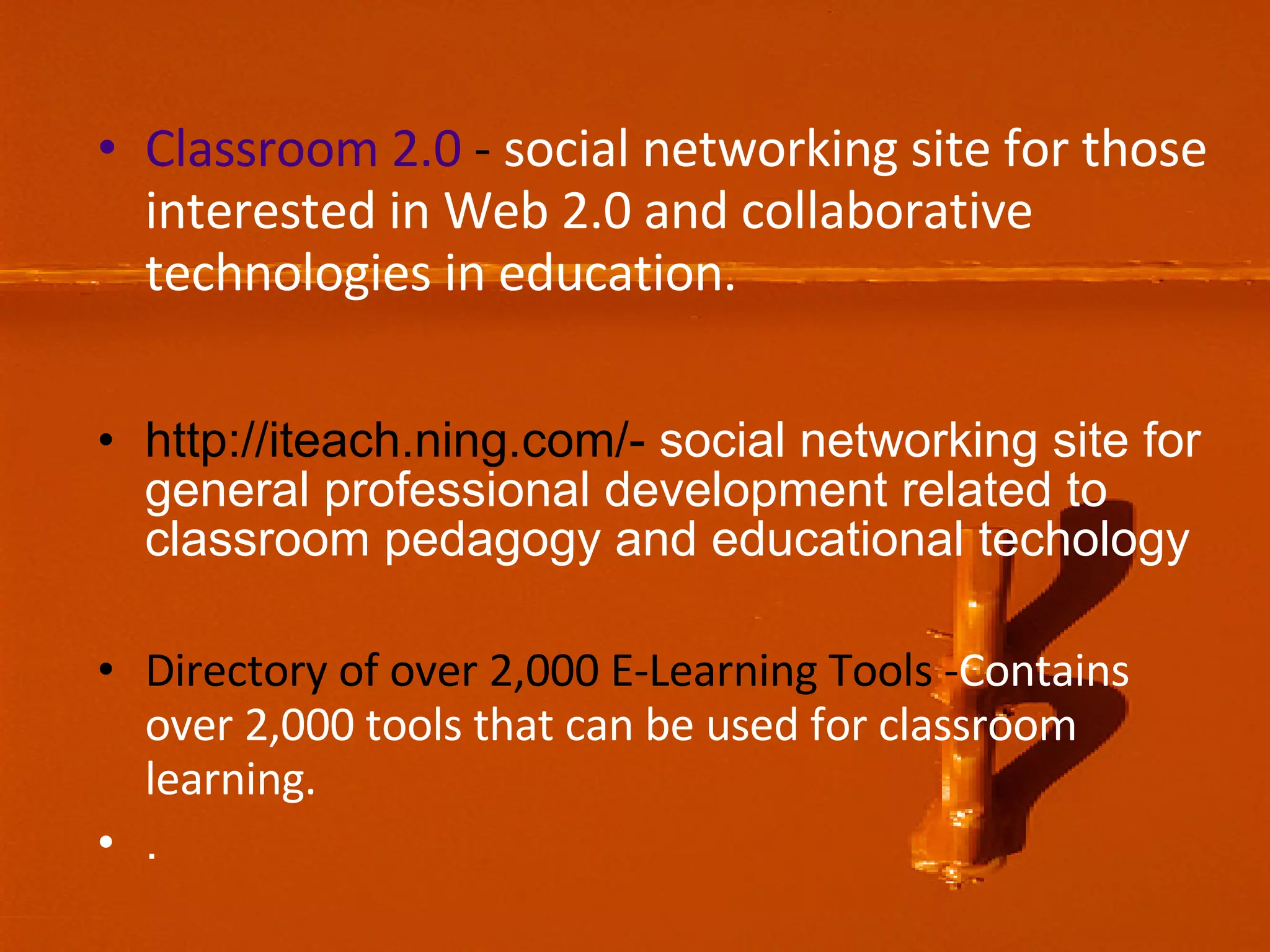 Classroom 2.0 - social networking site for those interested in Web 2.0 and collaborative technologies in education. http://iteach.ning.com/- social networking site for general professional development related to classroom pedagogy and educational techology Directory of over 2,000 E-Learning Tools - Contains over 2,000 tools that can be used for classroom learning. .
