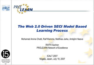 Mohamed Amine Chatti, Ralf Klamma, Matthias Jarke, Ambjörn Naeve   RWTH Aachen PROLEARN Network of Excellence ICALT 2007 Niigata, Japan, July 19, 2007 The Web 2.0 Driven SECI Model Based Learning Process 