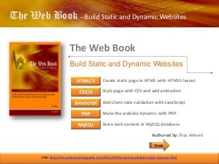 The Web Book – Build Static and Dynamic Websites
The Web Book
URL: http://the-web-book.blogspot.com/2013/03/the-web-book-build-static-dynamic.html
Build Static and Dynamic Websites
HTML/5
CSS/3
JavaScript
PHP
MySQL
Create static page in HTML with HTML5 layout
Style page with CSS and add animation
Add client-side validation with JavaScript
Make the website dynamic with PHP
Store web content in MySQL database
Authored by: Riaz Ahmed
Next
 