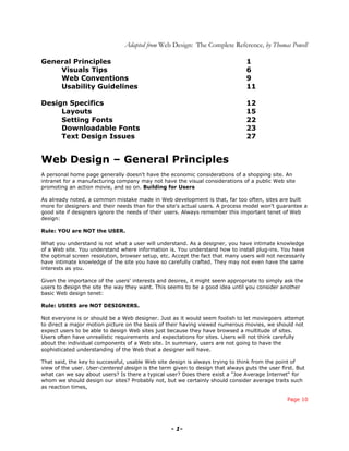Adapted from Web Design: The Complete Reference, by Thomas Powell

General Principles                                                              1
    Visuals Tips                                                                6
    Web Conventions                                                             9
    Usability Guidelines                                                        11

Design Specifics                                                                12
     Layouts                                                                    15
     Setting Fonts                                                              22
     Downloadable Fonts                                                         23
     Text Design Issues                                                         27


Web Design – General Principles
A personal home page generally doesn't have the economic considerations of a shopping site. An
intranet for a manufacturing company may not have the visual considerations of a public Web site
promoting an action movie, and so on. Building for Users

As already noted, a common mistake made in Web development is that, far too often, sites are built
more for designers and their needs than for the site's actual users. A process model won't guarantee a
good site if designers ignore the needs of their users. Always remember this important tenet of Web
design:

Rule: YOU are NOT the USER.

What you understand is not what a user will understand. As a designer, you have intimate knowledge
of a Web site. You understand where information is. You understand how to install plug-ins. You have
the optimal screen resolution, browser setup, etc. Accept the fact that many users will not necessarily
have intimate knowledge of the site you have so carefully crafted. They may not even have the same
interests as you.

Given the importance of the users' interests and desires, it might seem appropriate to simply ask the
users to design the site the way they want. This seems to be a good idea until you consider another
basic Web design tenet:

Rule: USERS are NOT DESIGNERS.

Not everyone is or should be a Web designer. Just as it would seem foolish to let moviegoers attempt
to direct a major motion picture on the basis of their having viewed numerous movies, we should not
expect users to be able to design Web sites just because they have browsed a multitude of sites.
Users often have unrealistic requirements and expectations for sites. Users will not think carefully
about the individual components of a Web site. In summary, users are not going to have the
sophisticated understanding of the Web that a designer will have.

That said, the key to successful, usable Web site design is always trying to think from the point of
view of the user. User-centered design is the term given to design that always puts the user first. But
what can we say about users? Is there a typical user? Does there exist a "Joe Average Internet" for
whom we should design our sites? Probably not, but we certainly should consider average traits such
as reaction times,

                                                                                                Page 10




                                                  - 1-
 